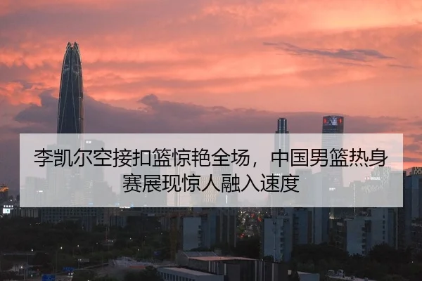 李凯尔空接扣篮惊艳全场，中国男篮热身赛展现惊人融入速度