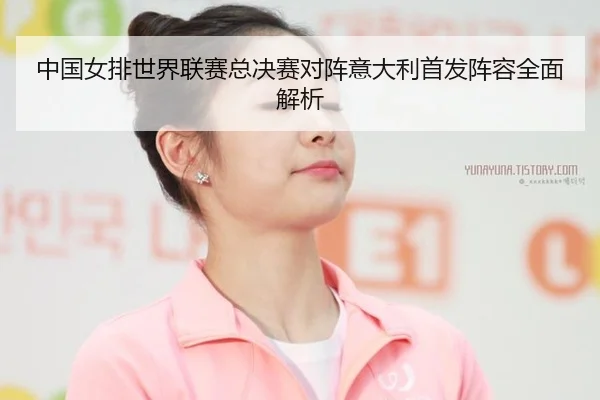 中国女排世界联赛总决赛对阵意大利首发阵容全面解析